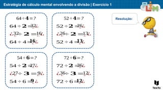 Estratégia de cálculo mental envolvendo a divisão | Exercício 1
64÷ 𝟒=?
64 ÷ 𝟐=¿ ¿
¿¿ ÷ 𝟐=¿ ¿
64 ÷ 4=¿ ¿
52÷ 𝟒=?
52 ÷𝟐 =¿ ¿
¿¿ ÷ 𝟐=¿ ¿
52 ÷ 4 =¿ ¿
54÷ 𝟔=?
54 ÷ 𝟐=¿ ¿
¿¿ ÷ 𝟑=¿ ¿
54 ÷ 6 =¿ ¿
72÷𝟔=?
72 ÷𝟐 =¿ ¿
¿¿ ÷ 𝟑=¿ ¿
72 ÷ 6=¿ ¿
Resolução:
32
32 16
𝟏𝟔
26
26 13
𝟏𝟑
27
27 9
𝟗
36
36 12
𝟏𝟐
 