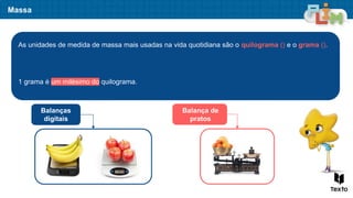 Massa
As unidades de medida de massa mais usadas na vida quotidiana são o quilograma () e o grama ().
1 grama é um milésimo do quilograma.
Balanças
digitais
Balança de
pratos
 