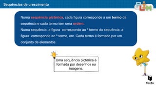 Numa sequência pictórica, cada figura corresponde a um termo da
sequência e cada termo tem uma ordem.
Numa sequência, a figura corresponde ao º termo da sequência, a
figura corresponde ao º termo, etc. Cada termo é formado por um
conjunto de elementos.
Sequências de crescimento
Uma sequência pictórica é
formada por desenhos ou
imagens.
 