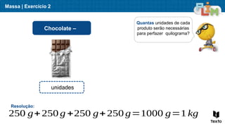 Massa | Exercício 2
Quantas unidades de cada
produto serão necessárias
para perfazer quilograma?
Chocolate –
Resolução:
250 g+250 g +250 g+250 g=1000 g=1 kg
unidades
 