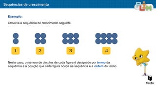 Sequências de crescimento
Exemplo:
Observa a sequência de crescimento seguinte.
1 2 3 4
Neste caso, o número de círculos de cada figura é designado por termo da
sequência e a posição que cada figura ocupa na sequência é a ordem do termo.
 