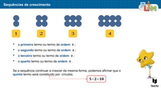 Sequências de crescimento
1 2 3 4
 o primeiro termo ou termo de ordem é ;
 o segundo termo ou termo de ordem é ;
 o terceiro termo ou termo de ordem é ;
 o quarto termo ou termo de ordem é .
Se a sequência continuar a crescer da mesma forma, podemos afirmar que o
quinto termo será constituído por círculos.
𝟓×𝟐=𝟏𝟎
 