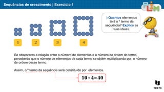 Sequências de crescimento | Exercício 1
) Quantos elementos
terá o º termo da
sequência? Explica as
tuas ideias.
1 2 3 4
Se observares a relação entre o número de elementos e o número de ordem do termo,
perceberás que o número de elementos de cada termo se obtém multiplicando por o número
de ordem desse termo.
Assim, o º termo da sequência será constituído por elementos.
𝟏𝟎×𝟒=𝟒𝟎
 