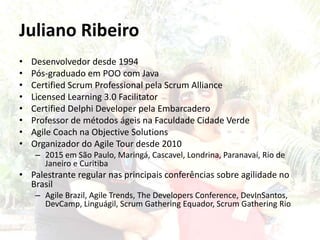 Juliano Ribeiro
• Desenvolvedor desde 1994
• Pós-graduado em POO com Java
• Certified Scrum Professional pela Scrum Alliance
• Licensed Learning 3.0 Facilitator
• Certified Delphi Developer pela Embarcadero
• Professor de métodos ágeis na Faculdade Cidade Verde
• Agile Coach na Objective Solutions
• Organizador do Agile Tour desde 2010
– 2015 em São Paulo, Maringá, Cascavel, Londrina, Paranavaí, Rio de
Janeiro e Curitiba
• Palestrante regular nas principais conferências sobre agilidade no
Brasil
– Agile Brazil, Agile Trends, The Developers Conference, DevInSantos,
DevCamp, Linguágil, Scrum Gathering Equador, Scrum Gathering Rio
 