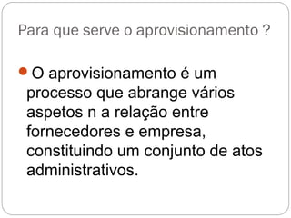 Para que serve o aprovisionamento ?
O aprovisionamento é um
processo que abrange vários
aspetos n a relação entre
fornecedores e empresa,
constituindo um conjunto de atos
administrativos.
 
