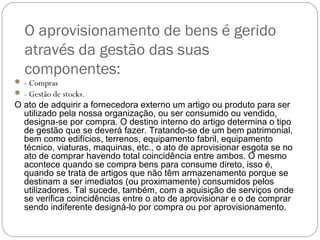 O aprovisionamento de bens é gerido
através da gestão das suas
componentes:
 - Compras
 - Gestão de stocks.
O ato de adquirir a fornecedora externo um artigo ou produto para ser
utilizado pela nossa organização, ou ser consumido ou vendido,
designa-se por compra. O destino interno do artigo determina o tipo
de gestão que se deverá fazer. Tratando-se de um bem patrimonial,
bem como edifícios, terrenos, equipamento fabril, equipamento
técnico, viaturas, maquinas, etc., o ato de aprovisionar esgota se no
ato de comprar havendo total coincidência entre ambos. O mesmo
acontece quando se compra bens para consume direto, isso é,
quando se trata de artigos que não têm armazenamento porque se
destinam a ser imediatos (ou proximamente) consumidos pelos
utilizadores. Tal sucede, também, com a aquisição de serviços onde
se verifica coincidências entre o ato de aprovisionar e o de comprar
sendo indiferente designá-lo por compra ou por aprovisionamento.
 