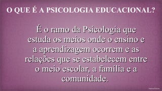 O QUE É A PSICOLOGIA EDUCACIONAL?

É o ramo da Psicologia que
estuda os meios onde o ensino e
a aprendizagem ocorrem e as
relações que se estabelecem entre
o meio escolar, a família e a
comunidade.
Patrícia Peixoto

 
