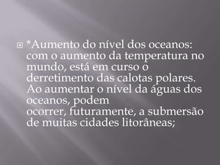    *Aumento do nível dos oceanos:
    com o aumento da temperatura no
    mundo, está em curso o
    derretimento das calotas polares.
    Ao aumentar o nível da águas dos
    oceanos, podem
    ocorrer, futuramente, a submersão
    de muitas cidades litorâneas;
 