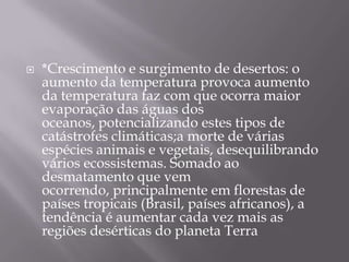    *Crescimento e surgimento de desertos: o
    aumento da temperatura provoca aumento
    da temperatura faz com que ocorra maior
    evaporação das águas dos
    oceanos, potencializando estes tipos de
    catástrofes climáticas;a morte de várias
    espécies animais e vegetais, desequilibrando
    vários ecossistemas. Somado ao
    desmatamento que vem
    ocorrendo, principalmente em florestas de
    países tropicais (Brasil, países africanos), a
    tendência é aumentar cada vez mais as
    regiões desérticas do planeta Terra
 