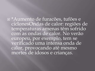    *Aumento de furacões, tufões e
    ciclonesOndas de calor: regiões de
    temperaturas amenas têm sofrido
    com as ondas de calor. No verão
    europeu, por exemplo, tem se
    verificado uma intensa onda de
    calor, provocando até mesmo
    mortes de idosos e crianças.
 