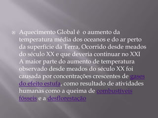    Aquecimento Global é o aumento da
    temperatura média dos oceanos e do ar perto
    da superfície da Terra, Ocorrido desde meados
    do século XX e que deveria continuar no XXI
    A maior parte do aumento de temperatura
    observado desde meados do século XX foi
    causada por concentrações crescentes de gases
    do efeito estufa, como resultado de atividades
    humanas como a queima de combustíveis
    fósseis e a desflorestação
 
