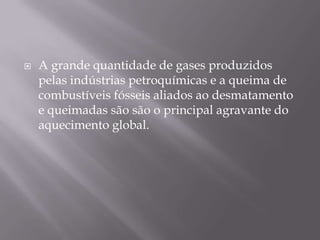    A grande quantidade de gases produzidos
    pelas indústrias petroquímicas e a queima de
    combustíveis fósseis aliados ao desmatamento
    e queimadas são são o principal agravante do
    aquecimento global.
 