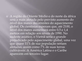    A região do Oriente Médio e do norte da áfrica
    será a mais afetada pelo previsto aumento do
    nível dos mares decorrentes do aquecimento
    global. Os cientistas esperam que, até 2100, o
    nível dos mares aumentará entre 0,5 e 1,4
    metros em relação aos níveis de 1990. No
    sudeste asiático, o Vietnã seria o grande
    prejudicado pelo aquecimento global, uma vez
    que quase 11% de sua população seriam
    afetadas, assim como 7% de suas terras
    cultiváveis. A América Latina e o Caribe
    aparecem em terceiro lugar.
 