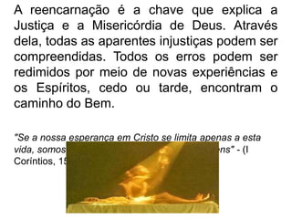 A reencarnação é a chave que explica a
Justiça e a Misericórdia de Deus. Através
dela, todas as aparentes injustiças podem ser
compreendidas. Todos os erros podem ser
redimidos por meio de novas experiências e
os Espíritos, cedo ou tarde, encontram o
caminho do Bem.
"Se a nossa esperança em Cristo se limita apenas a esta
vida, somos os mais infelizes de todos os homens" - (I
Coríntios, 15.19).
 