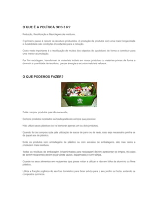 O QUE É A POLÍTICA DOS 3 R?

Redução, Reutilização e Reciclagem de resíduos.

O primeiro passo é reduzir os resíduos produzidos. A produção de produtos com uma maior longevidade
e durabilidade são condições importantes para a redução.

Outra meta importante é a reutilização de muitos dos objectos do quotidiano de forma a contribuir para
uma menor acumulação.

Por fim reciclagem, transformar os materiais inúteis em novos produtos ou matérias-primas de forma a
diminuir a quantidade de resíduos, poupar energia e recursos naturais valiosos.




O QUE PODEMOS FAZER?




Evite comprar produtos que não necessita.

Compre produtos reciclados ou biodegradáveis sempre que possível.

Não utilize sacos plásticos se vai comprar apenas um ou dois produtos.

Quando for às compras opte pela utilização de sacos de pano ou de rede, caso seja necessário prefira os
de papel aos de plástico.

Evite os produtos com embalagens de plástico ou com excesso de embalagens, são mas caros e
produzem mais resíduos.

Todos os resíduos de embalagem encaminhados para reciclagem devem apresentar-se limpos. No caso
de serem recipientes devem estar ainda vazios, espalmados e sem tampa.

Guarde os seus alimentos em recipientes que possa voltar a utilizar e não em folha de alumínio ou filme
plástico.

Utilize a fracção orgânica do seu lixo doméstico para fazer adubo para o seu jardim ou horta, evitando os
compostos químicos.
 