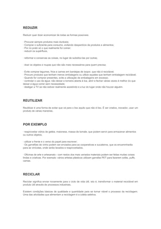 REDUZIR

Reduzir quer dizer economizar de todas as formas possíveis:

· Procurar sempre produtos mais duráveis;
· Comprar o suficiente para consumo, evitando desperdício de produtos e alimentos;
· Por no prato só o que realmente for comer;
· reduzir os supérfluos,

· reformar e conservas as coisas, no lugar de substitui-las por outras;

· doar os objetos e roupas que não são mais necessários para quem precisa;

· Evite comprar legumes, frios e carnes em bandejas de isopor, que não é reciclável.
· Procure produtos que tenham menos embalagens ou utilize aqueles que tenham embalagem reciclável;
· Quando for comprar presentes, evite a utilização de embalagens em excesso;
· controlar o uso da água: não deixar a torneira aberta à toa, abrir e fechar várias vezes é melhor do que
deixar a água correr sem necessidade;
· desligar a TV se não estiver realmente assistindo e a luz do lugar onde não houver alguém.




REUTILIZAR

Reutilizar é uma forma de evitar que vá para o lixo aquilo que não é lixo. É ser criativo, inovador, usar um
produto de várias maneiras.




POR EXEMPLO

· reaproveitar vidros de geléia, maionese, massa de tomate, que podem servir para armazenar alimentos
ou outros objetos.

· utilizar a frente e o verso do papel para escrever;
· Os garrafões de vinho podem ser enviados para as cooperativas e sucateiros, que os encaminharão
para as vinícolas, onde serão lavados e reaproveitados.

· Oficinas de arte e artesanato - com restos dos mais variados materiais podem ser feitas muitas coisas
lindas e criativas. Por exemplo: vários artistas plásticos utilizam garrafas PET para fazerem sofás, puffs,
camas.




RECICLAR

Reciclar significa enviar novamente para o ciclo de vida útil, isto é, transformar o material reciclável em
produto útil através de processos industriais.

Existem condições básicas de qualidade e quantidade para se tornar viável o processo da reciclagem.
Uma das atividades que alimentam a reciclagem é a coleta seletiva.
 