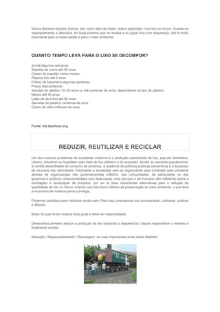 Nunca derrame líquidos tóxicos, tais como óleo de motor, tinta e pesticidas, nos rios ou na pia. Guarde-os
separadamente e descubra um local próximo que os receba e os jogue fora com segurança. Isto é muito
importante para a nossa saúde e para o meio ambiente.




QUANTO TEMPO LEVA PARA O LIXO SE DECOMPOR?

Jornal algumas semanas
Sapatos de couro até 50 anos
Caixas de papelão vários meses
Plástico fino até 5 anos
Folhas de bananeira algumas semanas
Pneus desconhecido
Sacolas de plástico 10–20 anos ou até centenas de anos, dependendo do tipo de plástico
Metais até 50 anos
Latas de alumínio até 80 anos
Garrafas de plástico centenas de anos
Cacos de vidro milhares de anos




Fonte: tilz.tearfund.org




                  REDUZIR, REUTILIZAR E RECICLAR
Um dos maiores problemas da sociedade moderna é a produção exacerbada de lixo, seja ele doméstico,
urbano, industrial ou hospitalar (sem falar do lixo atômico e do espacial), devido ao aumento populacional,
à corrida desenfreada do consumo de produtos, à ausência de políticas públicas preventivas e a escassez
de recursos não renováveis. Felizmente a sociedade vem se organizando para combater este problema
através de organizações não governamentais (ONG's), das comunidades, de particulares ou dos
governos e políticos compromissados com esta causa, uma vez que o ser humano vêm refletindo sobre a
reciclagem e reutilização de produtos, por ver ai duas importantes alternativas para a redução da
quantidade de lixo no futuro, criando com isso bons hábitos de preservação do meio ambiente, o que leva
a economia de matéria-prima e energia.

Podemos contribuir para melhorar ainda mais. Para isso, precisamos nos conscientizar, conhecer, praticar
e difundir.

Muito do que há em nossos lixos pode e deve ser reaproveitado.

Deveríamos primeiro reduzir a produção de lixo (evitando o desperdício); depois reaproveitar o máximo e
finalmente reciclar.

Redução / Reaproveitamento / Reciclagem, os mais importantes erres deste alfabeto!
 