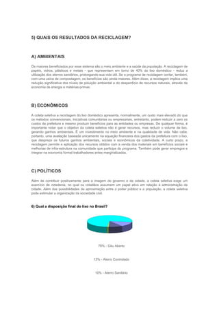 5) QUAIS OS RESULTADOS DA RECICLAGEM?



A) AMBIENTAIS

Os maiores beneficiados por esse sistema são o meio ambiente e a saúde da população. A reciclagem de
papéis, vidros, plásticos e metais - que representam em torno de 40% do lixo doméstico - reduz a
utilização dos aterros sanitários, prolongando sua vida útil. Se o programa de reciclagem contar, também,
com uma usina de compostagem, os benefícios são ainda maiores. Além disso, a reciclagem implica uma
redução significativa dos níveis de poluição ambiental e do desperdício de recursos naturais, através da
economia de energia e matérias-primas.




B) ECONÔMICOS

A coleta seletiva e reciclagem do lixo doméstico apresenta, normalmente, um custo mais elevado do que
os métodos convencionais. Iniciativas comunitárias ou empresariais, entretanto, podem reduzir a zero os
custos da prefeitura e mesmo produzir benefícios para as entidades ou empresas. De qualquer forma, é
importante notar que o objetivo da coleta seletiva não é gerar recursos, mas reduzir o volume de lixo,
gerando ganhos ambientais. É um investimento no meio ambiente e na qualidade de vida. Não cabe,
portanto, uma avaliação baseada unicamente na equação financeira dos gastos da prefeitura com o lixo,
que despreze os futuros ganhos ambientais, sociais e econômicos da coletividade. A curto prazo, a
reciclagem permite a aplicação dos recursos obtidos com a venda dos materiais em benefícios sociais e
melhorias de infra-estrutura na comunidade que participa do programa. Também pode gerar empregos e
integrar na economia formal trabalhadores antes marginalizados.




C) POLÍTICOS

Além de contribuir positivamente para a imagem do governo e da cidade, a coleta seletiva exige um
exercício de cidadania, no qual os cidadãos assumem um papel ativo em relação à administração da
cidade. Além das possibilidades de aproximação entre o poder público e a população, a coleta seletiva
pode estimular a organização da sociedade civil.



6) Qual a disposição final do lixo no Brasil?




                                            76% - Céu Aberto



                                         13% - Aterro Controlado



                                          10% - Aterro Sanitário
 