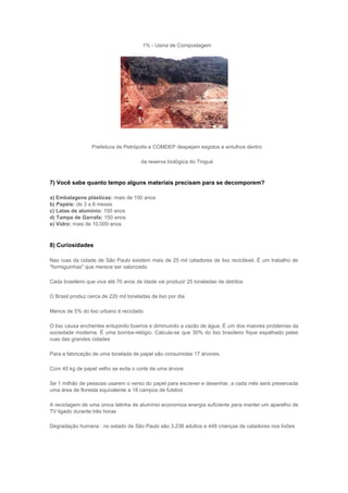 1% - Usina de Compostagem




                  Prefeitura de Petrópolis e COMDEP despejam esgotos e entulhos dentro

                                       da reserva biológica do Tinguá



7) Você sabe quanto tempo alguns materiais precisam para se decomporem?

a) Embalagens plásticas: mais de 100 anos
b) Papéis: de 3 a 6 meses
c) Latas de alumínio: 100 anos
d) Tampa de Garrafa: 150 anos
e) Vidro: mais de 10.000 anos



8) Curiosidades

Nas ruas da cidade de São Paulo existem mais de 25 mil catadores de lixo reciclável. É um trabalho de
"formiguinhas" que merece ser valorizado

Cada brasileiro que viva até 70 anos de idade vai produzir 25 toneladas de detritos

O Brasil produz cerca de 220 mil toneladas de lixo por dia

Menos de 5% do lixo urbano é reciclado

O lixo causa enchentes entupindo bueiros e diminuindo a vazão de água. É um dos maiores problemas da
sociedade moderna. É uma bomba-relógio. Calcula-se que 30% do lixo brasileiro fique espalhado pelas
ruas das grandes cidades

Para a fabricação de uma tonelada de papel são consumidas 17 árvores.

Com 40 kg de papel velho se evita o corte de uma árvore

Se 1 milhão de pessoas usarem o verso do papel para escrever e desenhar, a cada mês será preservada
uma área de floresta equivalente a 18 campos de futebol

A reciclagem de uma única latinha de alumínio economiza energia suficiente para manter um aparelho de
TV ligado durante três horas

Degradação humana : no estado de São Paulo são 3.238 adultos e 448 crianças de catadores nos lixões
 