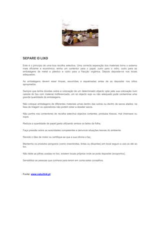 SEPARE O LIXO

Este é o princípio de uma boa recolha selectiva. Uma correcta separação dos materiais torna o sistema
mais eficiente e económico; tenha um contentor para o papel, outro para o vidro, outro para as
embalagens de metal e plástico e outro para a fracção orgânica. Depois deposite-os nos locais
adequados.

As embalagens devem estar limpas, escorridas e espalmadas antes de as depositar nos sítios
apropriados.

Sempre que tenha dúvidas sobre a colocação de um determinado objecto opte pela sua colocação num
caixote do lixo com material indiferenciado, um só objecto sujo ou não adequado pode contaminar uma
grande quantidade de embalagens.

Não coloque embalagens de diferentes materiais umas dentro das outras ou dentro de sacos atados; na
fase de triagem os operadores não podem estar a desatar sacos.

Não ponha nos contentores de recolha selectiva objectos cortantes, produtos tóxicos, mal cheirosos ou
sujos.

Reduza a quantidade de papel gasta utilizando ambos os lados da folha.

Faça pressão sobre as autoridades competentes e denuncie situações lesivas do ambiente.

Recicle o óleo de motor ou certifique-se que a sua oficina o faz.

Mantenha os produtos perigosos (como insecticidas, tintas ou diluentes) em local seguro e use-os até ao
fim.

Não deite as pilhas usadas no lixo, existem locais próprios onde as pode depositar (ecopontos).

Sensibilize as pessoas que conhece para terem em conta estes conselhos.




Fonte: www.naturlink.pt
 