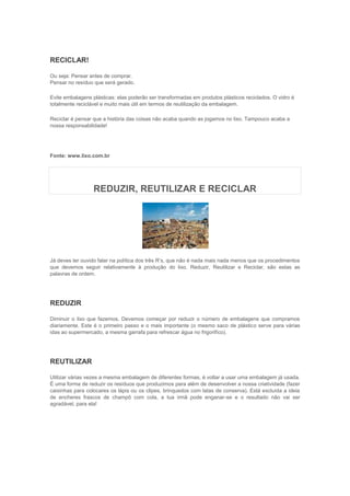 RECICLAR!

Ou seja: Pensar antes de comprar.
Pensar no resíduo que será gerado.

Evite embalagens plásticas: elas poderão ser transformadas em produtos plásticos reciclados. O vidro é
totalmente reciclável e muito mais útil em termos de reutilização da embalagem.

Reciclar é pensar que a história das coisas não acaba quando as jogamos no lixo. Tampouco acaba a
nossa responsabilidade!




Fonte: www.lixo.com.br




                  REDUZIR, REUTILIZAR E RECICLAR




Já deves ter ouvido falar na política dos três R’s, que não é nada mais nada menos que os procedimentos
que devemos seguir relativamente à produção do lixo. Reduzir, Reutilizar e Reciclar, são estas as
palavras de ordem.




REDUZIR

Diminuir o lixo que fazemos. Devemos começar por reduzir o número de embalagens que compramos
diariamente. Este é o primeiro passo e o mais importante (o mesmo saco de plástico serve para várias
idas ao supermercado, a mesma garrafa para refrescar água no frigorifíco).




REUTILIZAR

Utilizar várias vezes a mesma embalagem de diferentes formas, é voltar a usar uma embalagem já usada.
É uma forma de reduzir os resíduos que produzimos para além de desenvolver a nossa criatividade (fazer
caixinhas para colocares os lápis ou os clipes, brinquedos com latas de conserva). Está excluída a ideia
de encheres frascos de champô com cola, a tua irmã pode enganar-se e o resultado não vai ser
agradável, para ela!
 