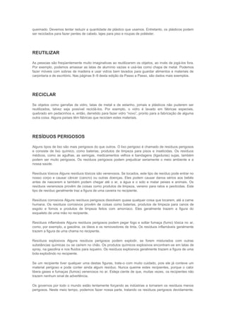queimado. Devemos tentar reduzir a quantidade de plástico que usamos. Entretanto, os plásticos podem
ser reciclados para fazer pentes de cabelo, lajes para piso e roupas de poliéster.




REUTILIZAR

As pessoas são freqüentemente muito imaginativas ao reutilizarem os objetos, ao invés de jogá-los fora.
Por exemplo, podemos amassar as latas de alumínio vazias e usá-las como chapa de metal. Podemos
fazer móveis com sobras de madeira e usar vidros bem lavados para guardar alimentos e materiais de
carpintaria e de escritório. Nas páginas 8–9 desta edição da Passo a Passo, são dados mais exemplos.




RECICLAR

Se objetos como garrafas de vidro, latas de metal e de estanho, jornais e plásticos não puderem ser
reutilizados, talvez seja possível reciclá-los. Por exemplo, o vidro é lavado em fábricas especiais,
quebrado em pedacinhos e, então, derretido para fazer vidro “novo”, pronto para a fabricação de alguma
outra coisa. Alguns países têm fábricas que reciclam estes materiais.




RESÍDUOS PERIGOSOS

Alguns tipos de lixo são mais perigosos do que outros. O lixo perigoso é chamado de resíduos perigosos
e consiste de lixo químico, como baterias, produtos de limpeza para pisos e inseticidas. Os resíduos
médicos, como as agulhas, as seringas, medicamentos velhos e bandagens (ligaduras) sujas, também
podem ser muito perigosos. Os resíduos perigosos podem prejudicar seriamente o meio ambiente e a
nossa saúde.

Resíduos tóxicos Alguns resíduos tóxicos são venenosos. Se tocados, este tipo de resíduo pode entrar no
nosso corpo e causar câncer (cancro) ou outras doenças. Eles podem causar danos sérios aos bebês
antes de nascerem e também podem chegar até o ar, a água e o solo e matar peixes e animais. Os
resíduos venenosos provêm de coisas como produtos de limpeza, veneno para ratos e pesticidas. Este
tipo de resíduo geralmente traz a figura de uma caveira no recipiente.

Resíduos corrosivos Alguns resíduos perigosos dissolvem quase qualquer coisa que tocarem, até a carne
humana. Os resíduos corrosivos provêm de coisas como baterias, produtos de limpeza para canos de
esgoto e fornos e produtos de limpeza feitos com amoníaco. Eles geralmente trazem a figura do
esqueleto de uma mão no recipiente.

Resíduos inflamáveis Alguns resíduos perigosos podem pegar fogo e soltar fumaça (fumo) tóxica no ar,
como, por exemplo, a gasolina, os óleos e os removedores de tinta. Os resíduos inflamáveis geralmente
trazem a figura de uma chama no recipiente.

Resíduos explosivos Alguns resíduos perigosos podem explodir, se forem misturados com outras
substâncias químicas ou se caírem no chão. Os produtos químicos explosivos encontram-se em latas de
spray, na gasolina e nos fluidos para isqueiro. Os resíduos explosivos geralmente trazem a figura de uma
bola explodindo no recipiente.

Se um recipiente tiver qualquer uma destas figuras, trate-o com muito cuidado, pois ele já conteve um
material perigoso e pode conter ainda algum resíduo. Nunca queime estes recipientes, porque o calor
libera gases e fumaças (fumos) venenosos no ar. Esteja ciente de que, muitas vezes, os recipientes não
trazem nenhum sinal de advertência.

Os governos por todo o mundo estão lentamente forçando as indústrias a tornarem os resíduos menos
perigosos. Neste meio tempo, podemos fazer nossa parte, tratando os resíduos perigosos devidamente.
 