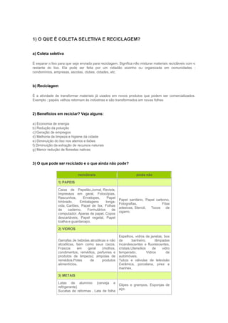 1) O QUE É COLETA SELETIVA E RECICLAGEM?


a) Coleta seletiva

É separar o lixo para que seja enviado para reciclagem. Significa não misturar materiais recicláveis com o
restante do lixo. Ela pode ser feita por um cidadão sozinho ou organizada em comunidades :
condomínios, empresas, escolas, clubes, cidades, etc.



b) Reciclagem

É a atividade de transformar materiais já usados em novos produtos que podem ser comercializados.
Exemplo : papéis velhos retornam às indústrias e são transformados em novas folhas



2) Benefícios em reciclar? Veja alguns:

a) Economia de energia
b) Redução da poluição
c) Geração de empregos
d) Melhoria da limpeza e higiene da cidade
e) Diminuição do lixo nos aterros e lixões
f) Diminuição da extração de recursos naturais
g) Menor redução de florestas nativas



3) O que pode ser reciclado e o que ainda não pode?

                             recicláveis                           ainda não

                1) PAPEIS

                Caixa de Papelão,Jornal, Revista,
                Impressos em geral, Fotocópias,
                Rascunhos,      Envelopes,     Papel
                                                        Papel sanitário, Papel carbono,
                timbrado,     Embalagens      longa-
                                                        Fotografias,               Fitas
                vida, Cartões, Papel de fax, Folhas
                                                        adesivas, Stencil,  Tocos     de
                de     caderno,   Formulários     de
                                                        cigarro.
                computador, Aparas de papel, Copos
                descartáveis, Papel vegetal, Papel
                toalha e guardanapo.

                2) VIDROS

                                                        Espelhos, vidros de janelas, box
                Garrafas de bebidas alcoólicas e não    de       banheiro,       lâmpadas
                alcoólicas, bem como seus cacos.        incandescentes e fluorescentes,
                Frascos      em   geral     (molhos,    cristais.Utensílios     de   vidro
                condimentos, remédios, perfumes e       temperado.          Vidros      de
                produtos de limpeza); ampolas de        automóveis.
                remédios.Potes      de      produtos    Tubos e válvulas de televisão
                alimentícios.                           Cerâmica, porcelana, pirex e
                                                        marinex.

                3) METAIS

                Latas de alumínio (cerveja e
                                                    Clipes e grampos, Esponjas de
                refrigerante)
                                                    aço.
                Sucatas de reformas . Lata de folha
 