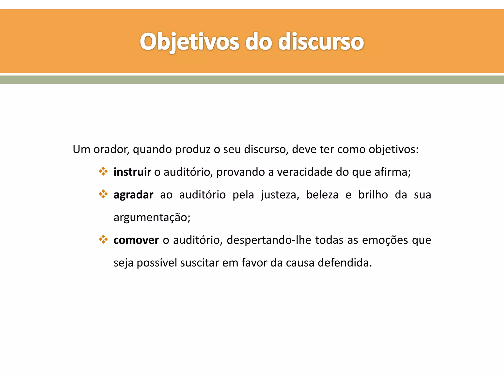 Um orador, quando produz o seu discurso, deve ter como objetivos:
     instruir o auditório, provando a veracidade do que afirma;
     agradar ao auditório pela justeza, beleza e brilho da sua
       argumentação;
     comover o auditório, despertando-lhe todas as emoções que
       seja possível suscitar em favor da causa defendida.
 
