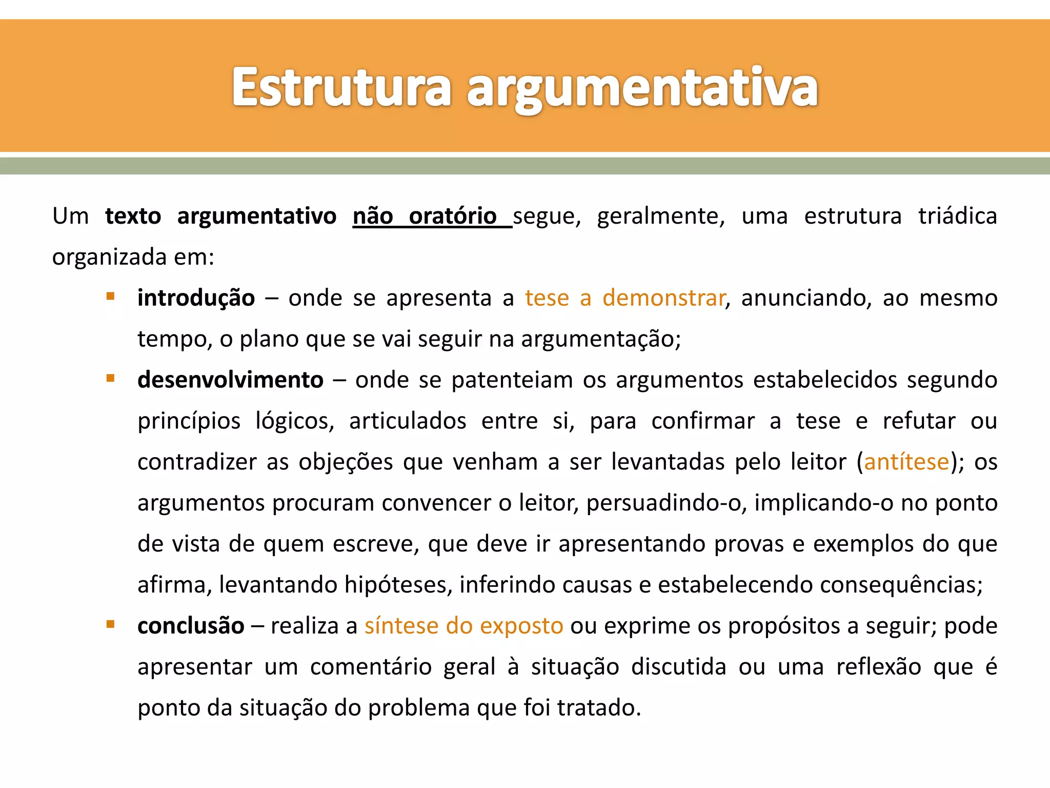 Um texto argumentativo não oratório segue, geralmente, uma estrutura triádica
organizada em:
     introdução – onde se apresenta a tese a demonstrar, anunciando, ao mesmo
       tempo, o plano que se vai seguir na argumentação;
     desenvolvimento – onde se patenteiam os argumentos estabelecidos segundo
       princípios lógicos, articulados entre si, para confirmar a tese e refutar ou
       contradizer as objeções que venham a ser levantadas pelo leitor (antítese); os
       argumentos procuram convencer o leitor, persuadindo-o, implicando-o no ponto
       de vista de quem escreve, que deve ir apresentando provas e exemplos do que
       afirma, levantando hipóteses, inferindo causas e estabelecendo consequências;
     conclusão – realiza a síntese do exposto ou exprime os propósitos a seguir; pode
       apresentar um comentário geral à situação discutida ou uma reflexão que é
       ponto da situação do problema que foi tratado.
 