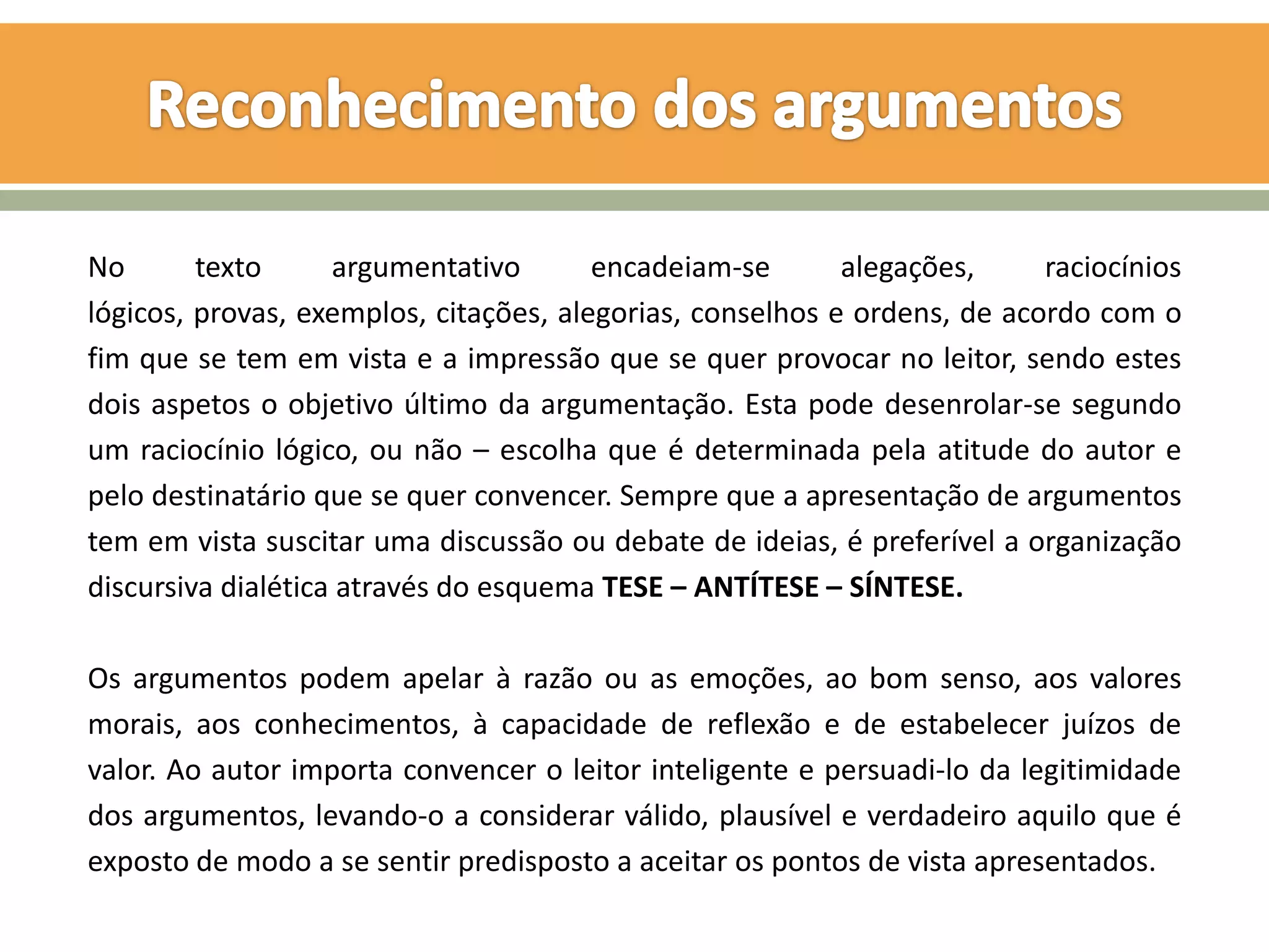 No       texto      argumentativo       encadeiam-se       alegações,     raciocínios
lógicos, provas, exemplos, citações, alegorias, conselhos e ordens, de acordo com o
fim que se tem em vista e a impressão que se quer provocar no leitor, sendo estes
dois aspetos o objetivo último da argumentação. Esta pode desenrolar-se segundo
um raciocínio lógico, ou não – escolha que é determinada pela atitude do autor e
pelo destinatário que se quer convencer. Sempre que a apresentação de argumentos
tem em vista suscitar uma discussão ou debate de ideias, é preferível a organização
discursiva dialética através do esquema TESE – ANTÍTESE – SÍNTESE.

Os argumentos podem apelar à razão ou as emoções, ao bom senso, aos valores
morais, aos conhecimentos, à capacidade de reflexão e de estabelecer juízos de
valor. Ao autor importa convencer o leitor inteligente e persuadi-lo da legitimidade
dos argumentos, levando-o a considerar válido, plausível e verdadeiro aquilo que é
exposto de modo a se sentir predisposto a aceitar os pontos de vista apresentados.
 