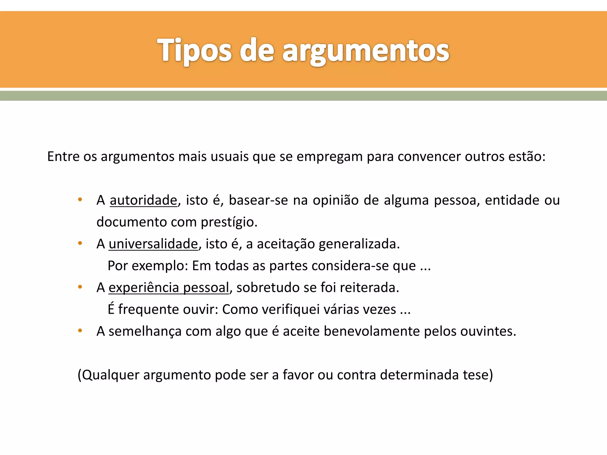 Entre os argumentos mais usuais que se empregam para convencer outros estão:

    • A autoridade, isto é, basear-se na opinião de alguma pessoa, entidade ou
      documento com prestígio.
    • A universalidade, isto é, a aceitação generalizada.
        Por exemplo: Em todas as partes considera-se que ...
    • A experiência pessoal, sobretudo se foi reiterada.
        É frequente ouvir: Como verifiquei várias vezes ...
    • A semelhança com algo que é aceite benevolamente pelos ouvintes.

    (Qualquer argumento pode ser a favor ou contra determinada tese)
 