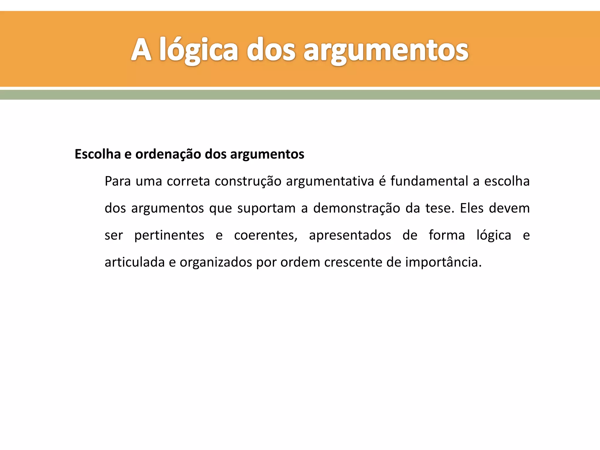 Escolha e ordenação dos argumentos
    Para uma correta construção argumentativa é fundamental a escolha
    dos argumentos que suportam a demonstração da tese. Eles devem
    ser pertinentes e coerentes, apresentados de forma lógica e
    articulada e organizados por ordem crescente de importância.
 