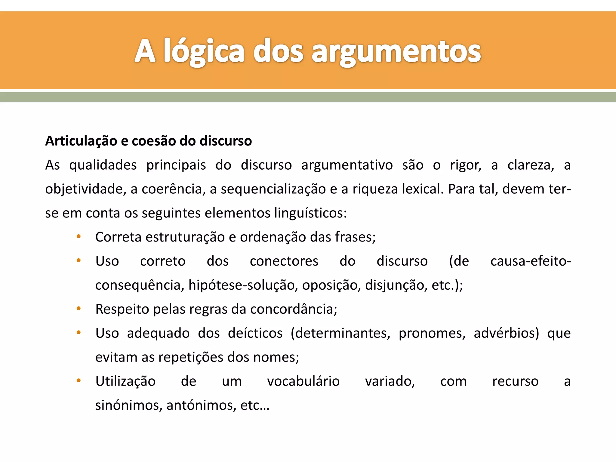 Articulação e coesão do discurso
As qualidades principais do discurso argumentativo são o rigor, a clareza, a
objetividade, a coerência, a sequencialização e a riqueza lexical. Para tal, devem ter-
se em conta os seguintes elementos linguísticos:
     • Correta estruturação e ordenação das frases;
     • Uso     correto     dos    conectores    do    discurso    (de    causa-efeito-
        consequência, hipótese-solução, oposição, disjunção, etc.);
     • Respeito pelas regras da concordância;
     • Uso adequado dos deícticos (determinantes, pronomes, advérbios) que
        evitam as repetições dos nomes;
     • Utilização     de     um     vocabulário      variado,    com     recurso     a
        sinónimos, antónimos, etc…
 