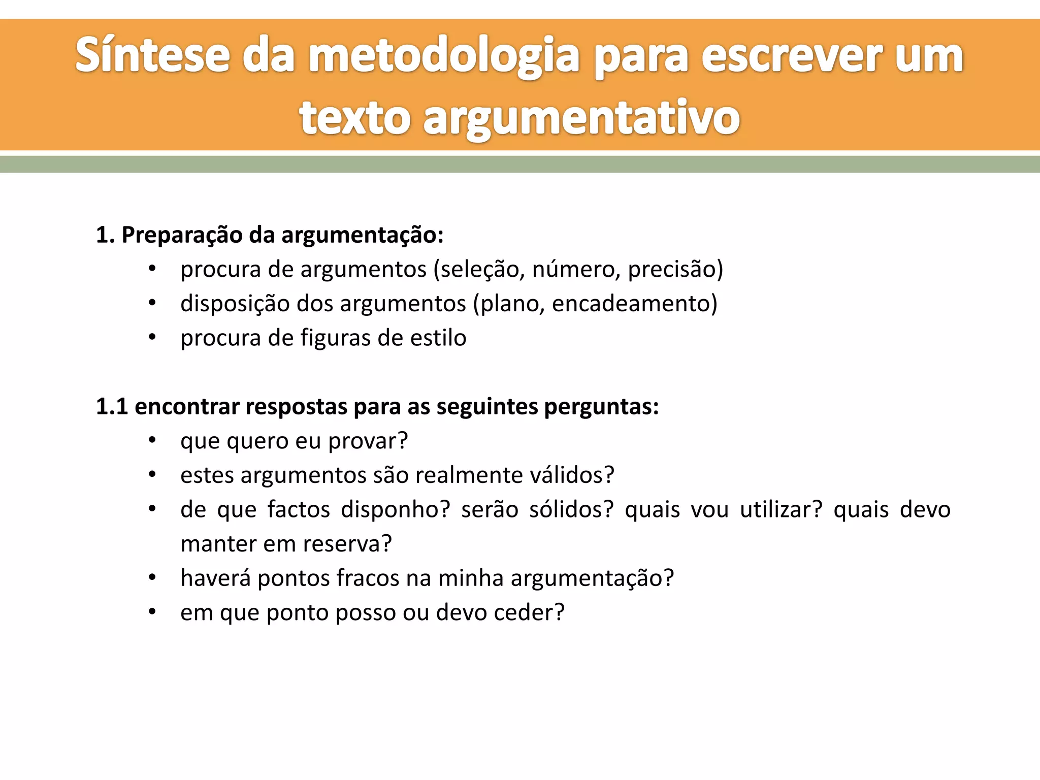 1. Preparação da argumentação:
     • procura de argumentos (seleção, número, precisão)
     • disposição dos argumentos (plano, encadeamento)
     • procura de figuras de estilo

1.1 encontrar respostas para as seguintes perguntas:
     • que quero eu provar?
     • estes argumentos são realmente válidos?
     • de que factos disponho? serão sólidos? quais vou utilizar? quais devo
        manter em reserva?
     • haverá pontos fracos na minha argumentação?
     • em que ponto posso ou devo ceder?
 