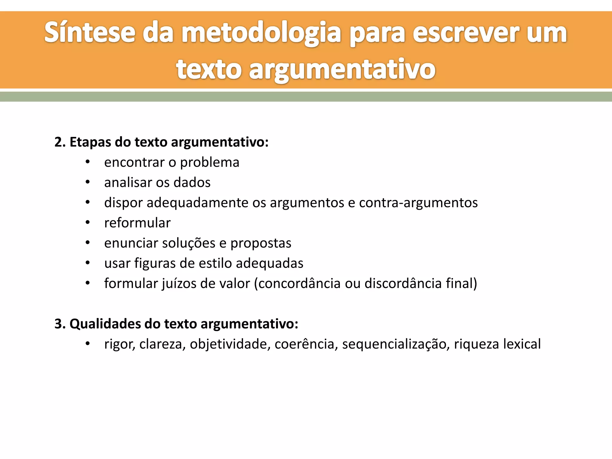 2. Etapas do texto argumentativo:
     • encontrar o problema
     • analisar os dados
     • dispor adequadamente os argumentos e contra-argumentos
     • reformular
     • enunciar soluções e propostas
     • usar figuras de estilo adequadas
     • formular juízos de valor (concordância ou discordância final)

3. Qualidades do texto argumentativo:
     • rigor, clareza, objetividade, coerência, sequencialização, riqueza lexical
 