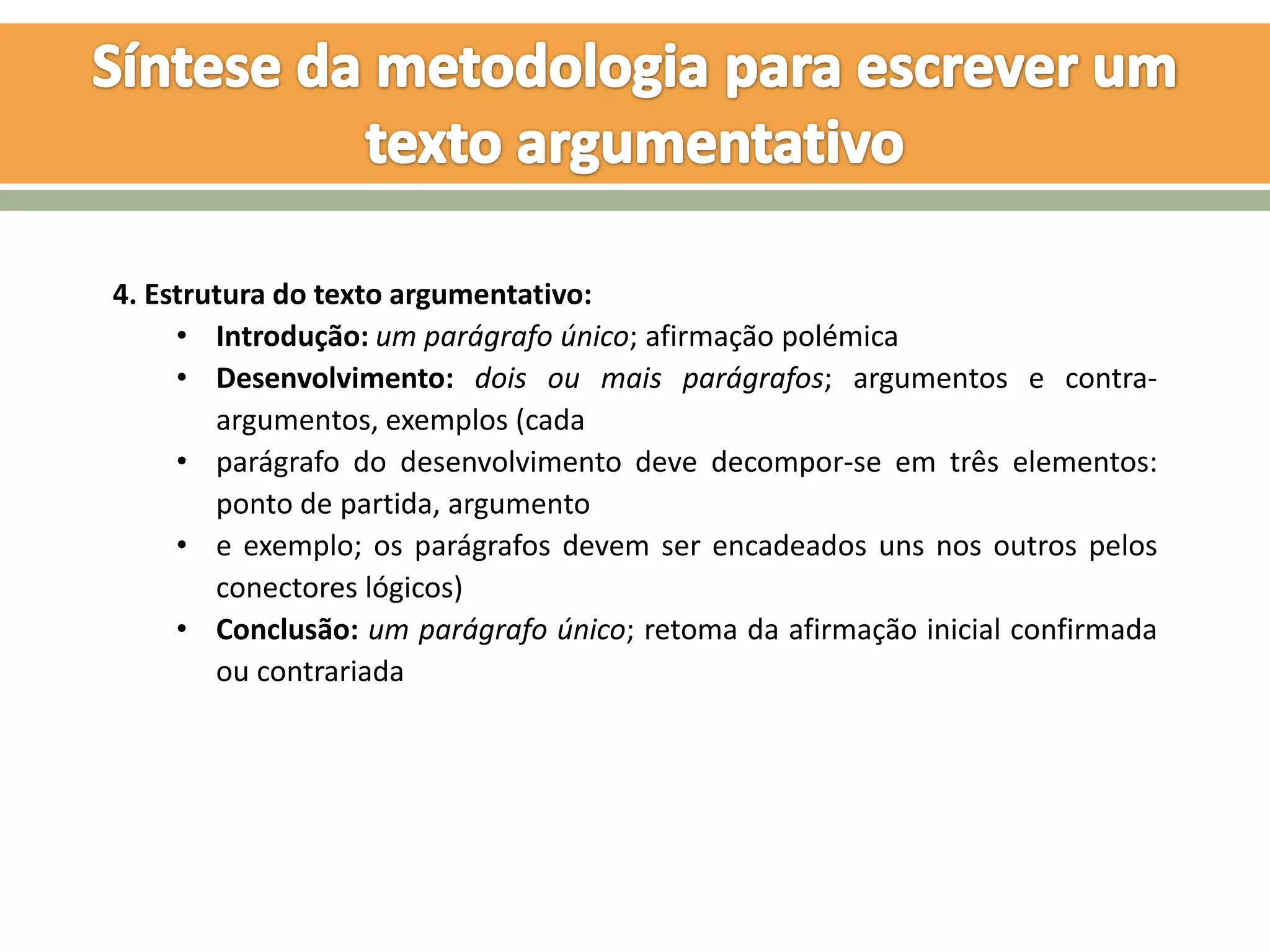 4. Estrutura do texto argumentativo:
     • Introdução: um parágrafo único; afirmação polémica
     • Desenvolvimento: dois ou mais parágrafos; argumentos e contra-
        argumentos, exemplos (cada
     • parágrafo do desenvolvimento deve decompor-se em três elementos:
        ponto de partida, argumento
     • e exemplo; os parágrafos devem ser encadeados uns nos outros pelos
        conectores lógicos)
     • Conclusão: um parágrafo único; retoma da afirmação inicial confirmada
        ou contrariada
 