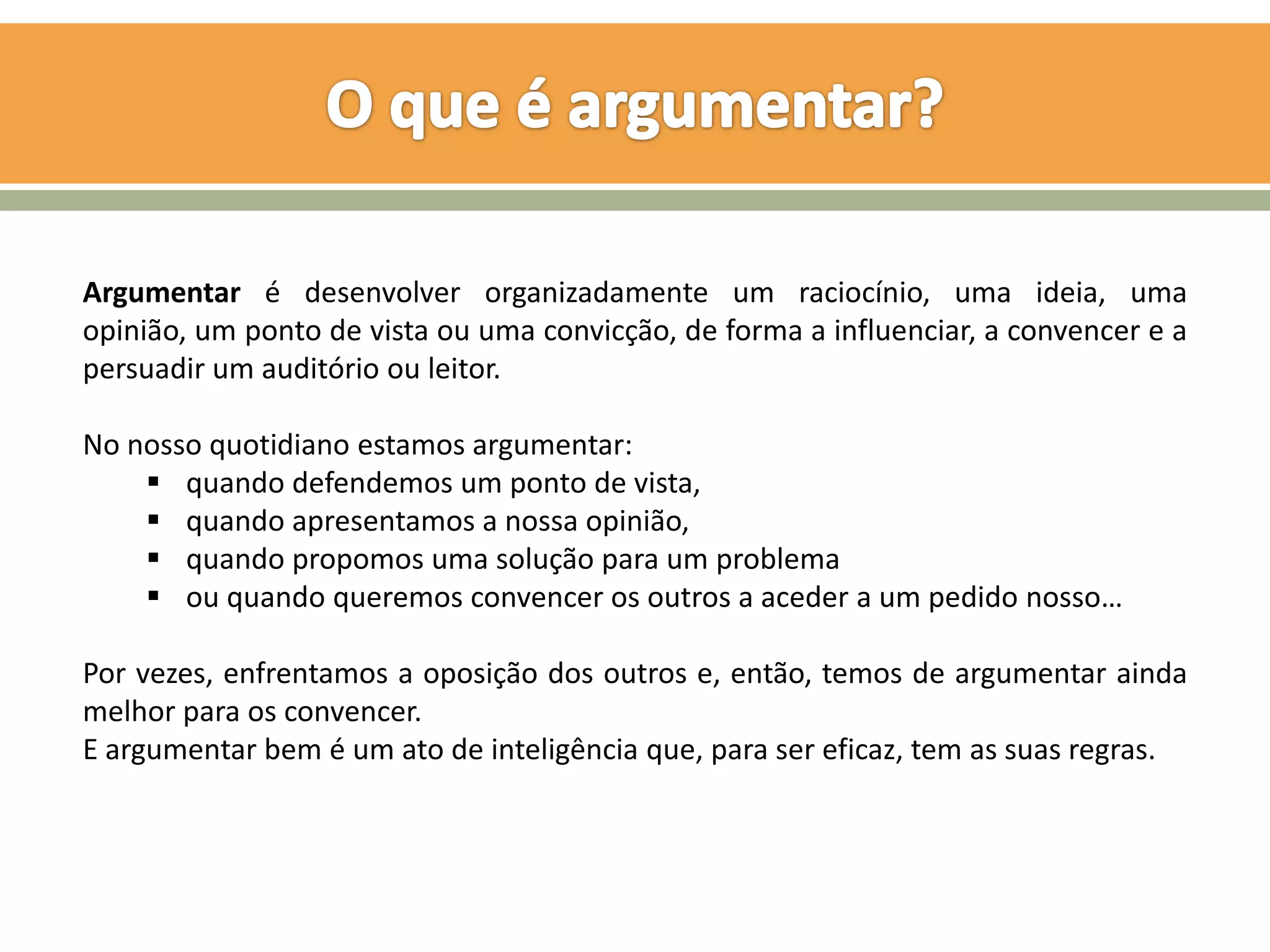 Argumentar é desenvolver organizadamente um raciocínio, uma ideia, uma
opinião, um ponto de vista ou uma convicção, de forma a influenciar, a convencer e a
persuadir um auditório ou leitor.

No nosso quotidiano estamos argumentar:
     quando defendemos um ponto de vista,
     quando apresentamos a nossa opinião,
     quando propomos uma solução para um problema
     ou quando queremos convencer os outros a aceder a um pedido nosso…

Por vezes, enfrentamos a oposição dos outros e, então, temos de argumentar ainda
melhor para os convencer.
E argumentar bem é um ato de inteligência que, para ser eficaz, tem as suas regras.
 