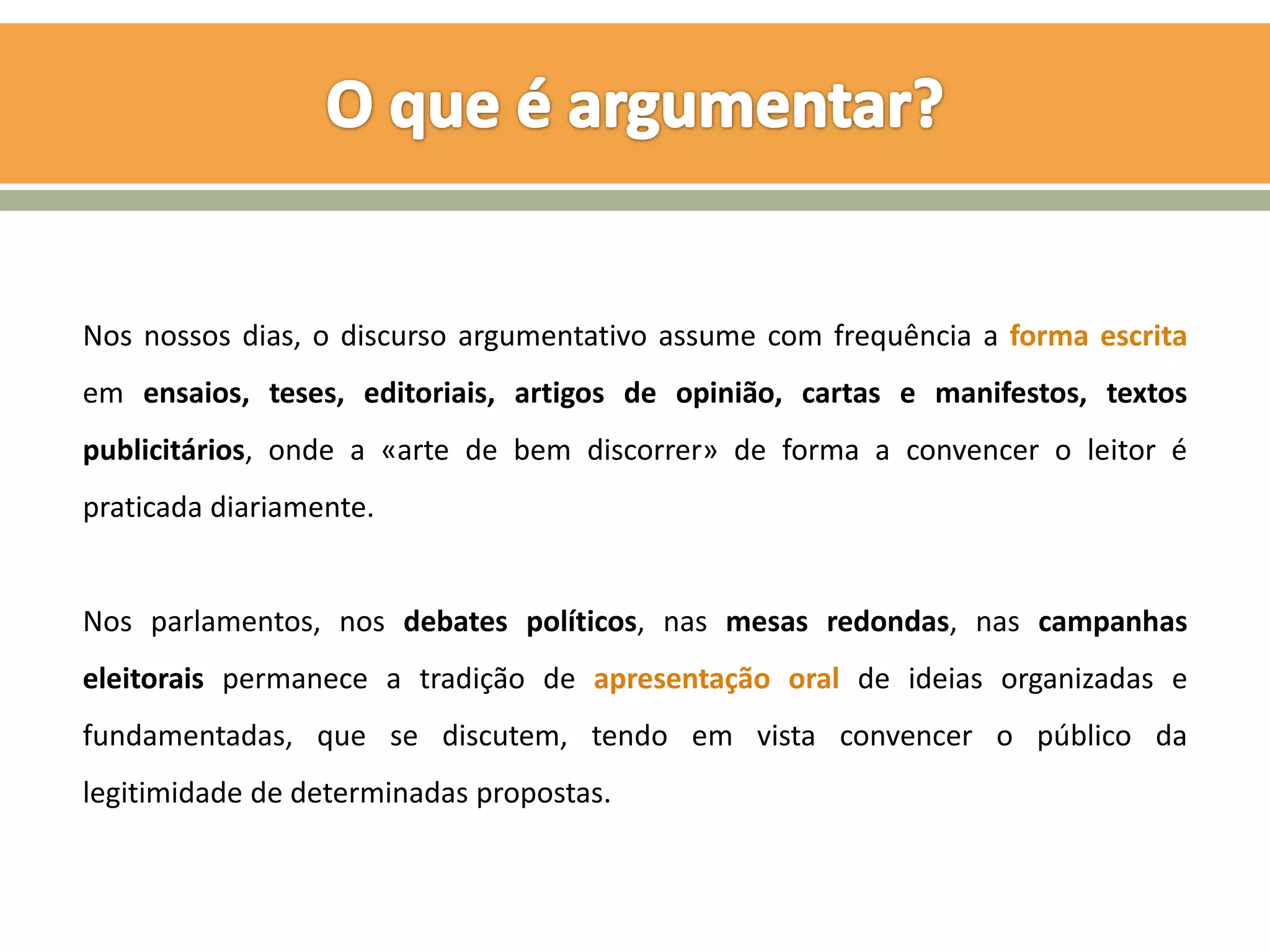 Nos nossos dias, o discurso argumentativo assume com frequência a forma escrita
em ensaios, teses, editoriais, artigos de opinião, cartas e manifestos, textos
publicitários, onde a «arte de bem discorrer» de forma a convencer o leitor é
praticada diariamente.


Nos parlamentos, nos debates políticos, nas mesas redondas, nas campanhas
eleitorais permanece a tradição de apresentação oral de ideias organizadas e
fundamentadas, que se discutem, tendo em vista convencer o público da
legitimidade de determinadas propostas.
 