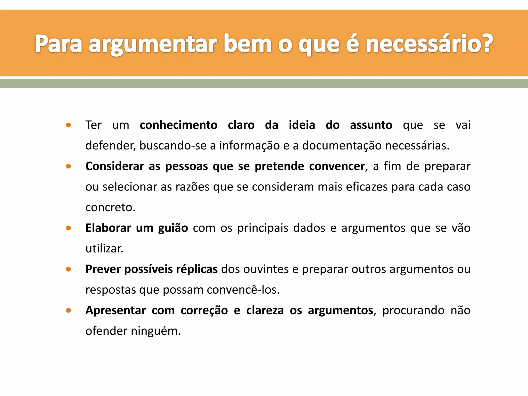 Ter um conhecimento claro da ideia do assunto que se vai
defender, buscando-se a informação e a documentação necessárias.
Considerar as pessoas que se pretende convencer, a fim de preparar
ou selecionar as razões que se consideram mais eficazes para cada caso
concreto.
Elaborar um guião com os principais dados e argumentos que se vão
utilizar.
Prever possíveis réplicas dos ouvintes e preparar outros argumentos ou
respostas que possam convencê-los.
Apresentar com correção e clareza os argumentos, procurando não
ofender ninguém.
 