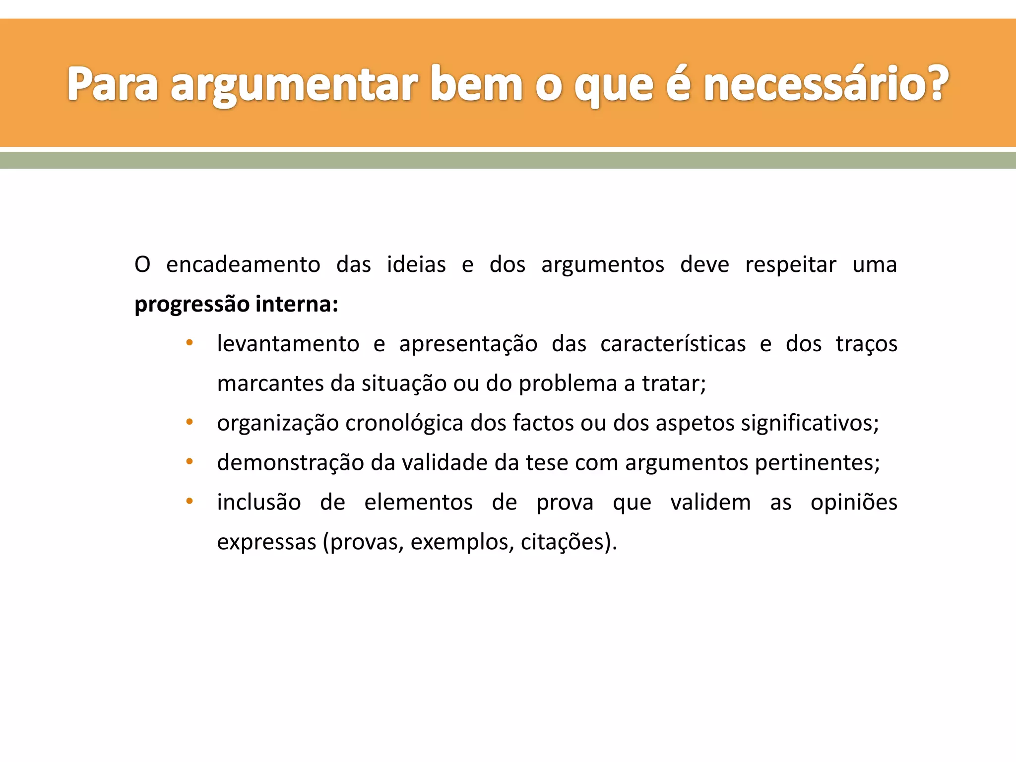 O encadeamento das ideias e dos argumentos deve respeitar uma
progressão interna:
    • levantamento e apresentação das características e dos traços
       marcantes da situação ou do problema a tratar;
    • organização cronológica dos factos ou dos aspetos significativos;
    • demonstração da validade da tese com argumentos pertinentes;
    • inclusão de elementos de prova que validem as opiniões
       expressas (provas, exemplos, citações).
 