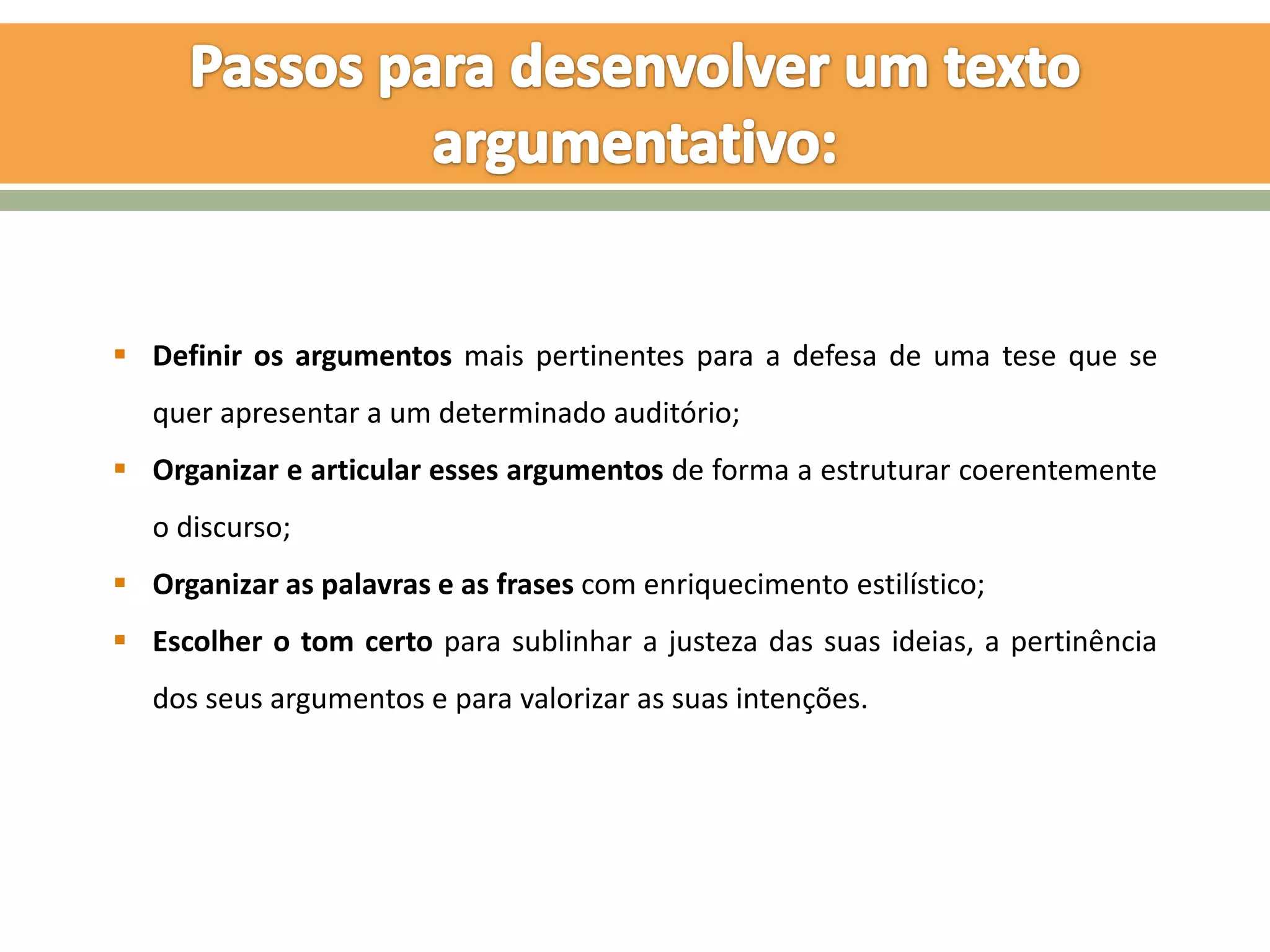  Definir os argumentos mais pertinentes para a defesa de uma tese que se
   quer apresentar a um determinado auditório;
 Organizar e articular esses argumentos de forma a estruturar coerentemente
   o discurso;
 Organizar as palavras e as frases com enriquecimento estilístico;
 Escolher o tom certo para sublinhar a justeza das suas ideias, a pertinência
   dos seus argumentos e para valorizar as suas intenções.
 