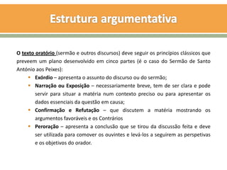 O texto oratório (sermão e outros discursos) deve seguir os princípios clássicos que
preveem um plano desenvolvido em cinco partes (é o caso do Sermão de Santo
António aos Peixes):
      Exórdio – apresenta o assunto do discurso ou do sermão;
      Narração ou Exposição – necessariamente breve, tem de ser clara e pode
        servir para situar a matéria num contexto preciso ou para apresentar os
        dados essenciais da questão em causa;
      Confirmação e Refutação – que discutem a matéria mostrando os
        argumentos favoráveis e os Contrários
      Peroração – apresenta a conclusão que se tirou da discussão feita e deve
        ser utilizada para comover os ouvintes e levá-los a seguirem as perspetivas
        e os objetivos do orador.
 