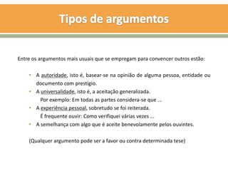 Entre os argumentos mais usuais que se empregam para convencer outros estão:

    • A autoridade, isto é, basear-se na opinião de alguma pessoa, entidade ou
      documento com prestígio.
    • A universalidade, isto é, a aceitação generalizada.
        Por exemplo: Em todas as partes considera-se que ...
    • A experiência pessoal, sobretudo se foi reiterada.
        É frequente ouvir: Como verifiquei várias vezes ...
    • A semelhança com algo que é aceite benevolamente pelos ouvintes.

    (Qualquer argumento pode ser a favor ou contra determinada tese)
 