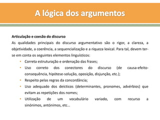 Articulação e coesão do discurso
As qualidades principais do discurso argumentativo são o rigor, a clareza, a
objetividade, a coerência, a sequencialização e a riqueza lexical. Para tal, devem ter-
se em conta os seguintes elementos linguísticos:
     • Correta estruturação e ordenação das frases;
     • Uso     correto     dos    conectores    do    discurso    (de    causa-efeito-
        consequência, hipótese-solução, oposição, disjunção, etc.);
     • Respeito pelas regras da concordância;
     • Uso adequado dos deícticos (determinantes, pronomes, advérbios) que
        evitam as repetições dos nomes;
     • Utilização     de     um     vocabulário      variado,    com     recurso     a
        sinónimos, antónimos, etc…
 
