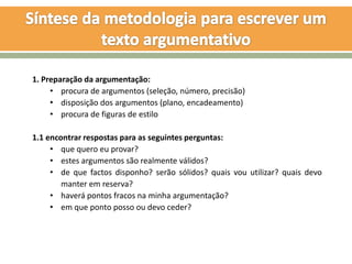 1. Preparação da argumentação:
     • procura de argumentos (seleção, número, precisão)
     • disposição dos argumentos (plano, encadeamento)
     • procura de figuras de estilo

1.1 encontrar respostas para as seguintes perguntas:
     • que quero eu provar?
     • estes argumentos são realmente válidos?
     • de que factos disponho? serão sólidos? quais vou utilizar? quais devo
        manter em reserva?
     • haverá pontos fracos na minha argumentação?
     • em que ponto posso ou devo ceder?
 