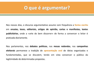 Nos nossos dias, o discurso argumentativo assume com frequência a forma escrita
em ensaios, teses, editoriais, artigos de opinião, cartas e manifestos, textos
publicitários, onde a «arte de bem discorrer» de forma a convencer o leitor é
praticada diariamente.


Nos parlamentos, nos debates políticos, nas mesas redondas, nas campanhas
eleitorais permanece a tradição de apresentação oral de ideias organizadas e
fundamentadas, que se discutem, tendo em vista convencer o público da
legitimidade de determinadas propostas.
 