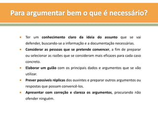 Ter um conhecimento claro da ideia do assunto que se vai
defender, buscando-se a informação e a documentação necessárias.
Considerar as pessoas que se pretende convencer, a fim de preparar
ou selecionar as razões que se consideram mais eficazes para cada caso
concreto.
Elaborar um guião com os principais dados e argumentos que se vão
utilizar.
Prever possíveis réplicas dos ouvintes e preparar outros argumentos ou
respostas que possam convencê-los.
Apresentar com correção e clareza os argumentos, procurando não
ofender ninguém.
 