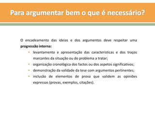 O encadeamento das ideias e dos argumentos deve respeitar uma
progressão interna:
    • levantamento e apresentação das características e dos traços
       marcantes da situação ou do problema a tratar;
    • organização cronológica dos factos ou dos aspetos significativos;
    • demonstração da validade da tese com argumentos pertinentes;
    • inclusão de elementos de prova que validem as opiniões
       expressas (provas, exemplos, citações).
 