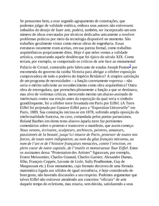 Se pensarmos bem, a esse segundo agrupamento de construções, que
podemos julgar de validade estética, embora seus autores não estivessem
imbuídos do desejo de fazer arte, poderá, também, ser incorporado um sem
número de obras executadas por técnicos dedicados unicamente a resolver
problemas práticos por meio da tecnologia disponível no momento. São
trabalhos geralmente vistos como meras obras de engenharia. Essas
estruturas raramente eram aceitas, em sua pureza formal, como trabalhos
arquitetônicos propriamente ditos. Hoje é que neles vemos a validade
artística, contrariando aquele desdém que foi típico do século XIX. Como
teriam, por exemplo, se comportado os críticos de arte face ao monumental
Palácio de Cristal, construído pelo fabricante de estufas Joseph Paxton3 por
encomenda do governo da rainha Victoria para abrigar a célebre exposição
comprovadora de todo o poderio do Império Britânico? A simples satisfação
de um programa de necessidades – a função corretamente expressa – não
seria o mérito suficiente ao reconhecimento como obra arquitetônica? Outra
obra de envergadura, que preencheu plenamente a função a que se destinava,
mas alvo de violentas críticas, merecendo mesmo um abaixo-assinado de
intelectuais contra sua ereção antes da exposição da qual seria o símbolo
grandiloquente, foi a célebre torre levantada em Paris por Eiffel. (A Torre
Eiffel foi projetada por Gustave Eiffel para a “Exposition Universelle” em
Paris, 1889. Sua construção iniciou-se em 1878, sofrendo ampla oposição da
intelectualidade francesa, no caso, comandada pelos poetas parnasianos.
Roland Barthes em ótimo texto alusivo àquela torre faz pertinentes
comentários sobre o protesto e transcreve o manifesto, que assim começa:
Nous venons, écrivains, sculpteurs, architects, peintres, amateurs,
passionnés de la beauté, jusqu‘ici intacte de Paris, protester de toutes nos
forces, de toute notre indignation, au nom du gôut français méconnu, au
nom de l’art et de l’histoire françaises menacées, contre l’erection, en
plein coeur de notre capitale, de l’inutile et monstrueuse Tour Eiffel. Entre
os assinantes dessa “Protestation des Artistes” figuravam, por exemplo,
Ernest Meissomier, Charles Gounod, Charles Garnier, Alexandre Dumas,
filho, François Coppée, Leconte de Lisle, Sully Prudhomme, Guy de
Maupassant etc.) Esse monumento, cujo formato decorreu de uma fórmula
matemática ligada aos sólidos de igual resistência, é hoje considerado de
bom gosto, não havendo discussões a seu respeito. Podemos argumentar que
talvez Eiffel não estivesse atendendo aos conceitos “oficiais” de arte
daquele tempo do ecletismo, mas estaria, sem dúvida, satisfazendo a seus
 