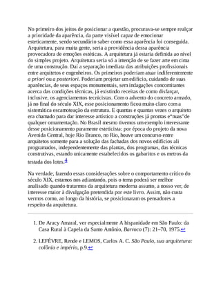 No primeiro dos jeitos de posicionar a questão, procurava-se sempre realçar
a prioridade da aparência, da parte visível capaz de emocionar
esteticamente, sendo secundário saber como essa aparência foi conseguida.
Arquitetura, para muita gente, seria a providência dessa aparência
provocadora de emoções estéticas. A arquitetura já estaria definida ao nível
do simples projeto. Arquitetura seria só a intenção de se fazer arte em cima
de uma construção. Daí a separação imediata das atribuições profissionais
entre arquitetos e engenheiros. Os primeiros poderiam atuar indiferentemente
a priori ou a posteriori. Poderiam projetar um edifício, cuidando de suas
aparências, de seus espaços monumentais, sem indagações concomitantes
acerca das condições técnicas, já existindo receitas de como disfarçar,
inclusive, os agenciamentos tecnicistas. Com o advento do concreto armado,
já no final do século XIX, esse posicionamento ficou muito claro com a
sistemática escamoteação da estrutura. E quantas e quantas vezes o arquiteto
era chamado para dar interesse artístico a construções já prontas e“nuas”de
qualquer ornamentação. No Brasil mesmo tivemos um exemplo interessante
desse posicionamento puramente esteticista: por época do projeto da nova
Avenida Central, hoje Rio Branco, no Rio, houve um concurso entre
arquitetos somente para a solução das fachadas dos novos edifícios ali
programados, independentemente das plantas, dos programas, das técnicas
construtivas, estando unicamente estabelecidos os gabaritos e os metros da
testada dos lotes.4
Na verdade, fazendo essas considerações sobre o comportamento crítico do
século XIX, estamos nos adiantando, pois o tema poderá ser melhor
analisado quando tratarmos da arquitetura moderna assunto, a nosso ver, de
interesse maior à divulgação pretendida por este livro. Assim, não custa
vermos como, ao longo da história, se posicionaram os pensadores a
respeito da arquitetura.
1. De Aracy Amaral, ver especialmente A hispanidade em São Paulo: da
Casa Rural à Capela da Santo Antônio, Barroco (7): 21–70, 1975.↩
2. LEFÉVRE, Rende e LEMOS, Carlos A. C. São Paulo, sua arquitetura:
colônia e império, p.9.↩
 